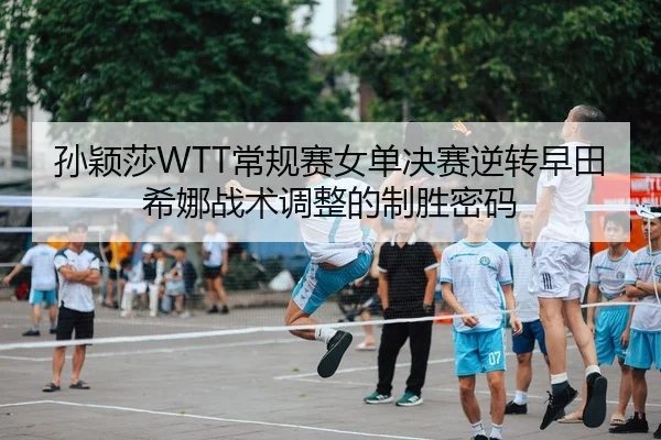 孙颖莎WTT常规赛女单决赛逆转早田希娜战术调整的制胜密码