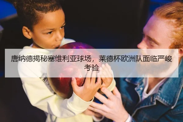 唐纳德揭秘塞维利亚球场，莱德杯欧洲队面临严峻考验