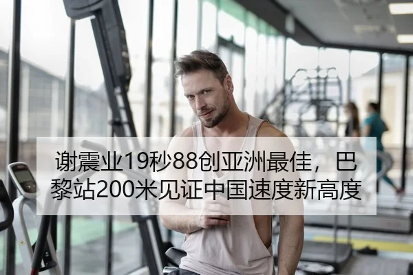 谢震业19秒88创亚洲最佳，巴黎站200米见证中国速度新高度